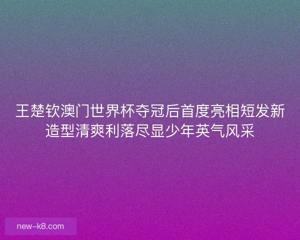 王楚钦澳门世界杯夺冠后首度亮相短发新造型清爽利落尽显少年英气风采