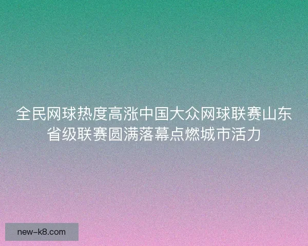 全民网球热度高涨中国大众网球联赛山东省级联赛圆满落幕点燃城市活力