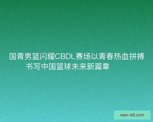 国青男篮闪耀CBDL赛场以青春热血拼搏书写中国篮球未来新篇章 🏀🔥